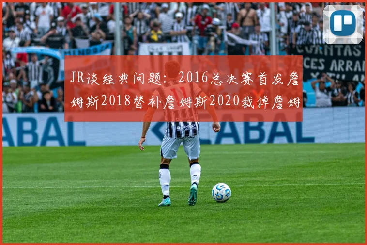 JR谈经典问题：2016总决赛首发詹姆斯2018替补詹姆斯2020裁掉詹姆斯的背后故事