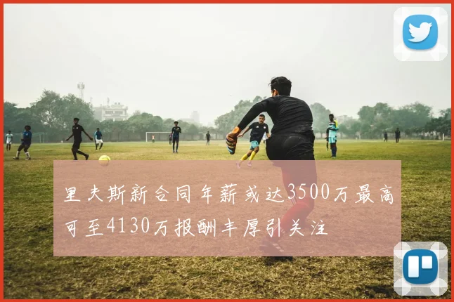 里夫斯新合同年薪或达3500万最高可至4130万报酬丰厚引关注