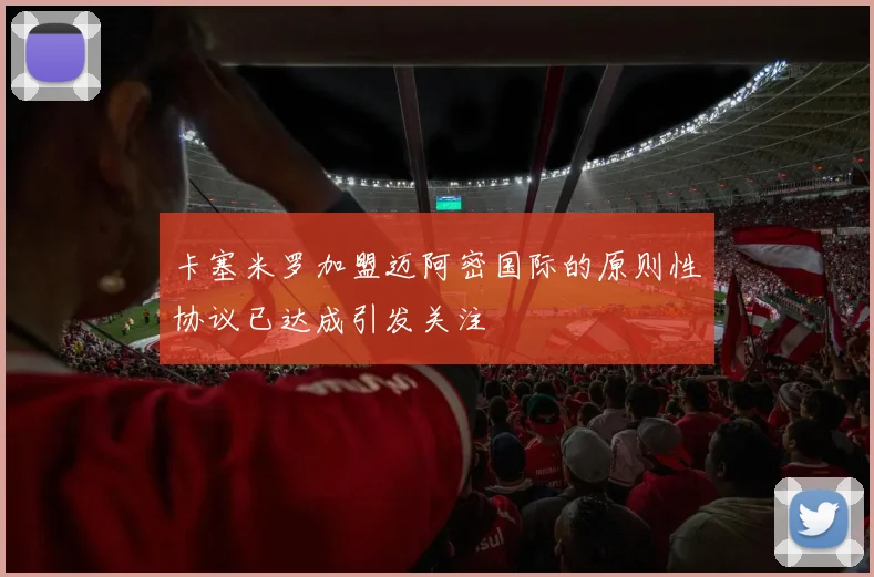 卡塞米罗加盟迈阿密国际的原则性协议已达成引发关注