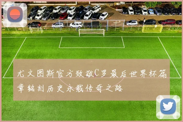 尤文图斯官方致敬C罗最后世界杯篇章铭刻历史永载传奇之路
