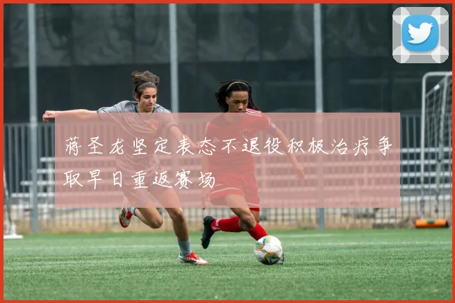 蒋圣龙坚定表态不退役积极治疗争取早日重返赛场