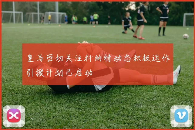 皇马密切关注科纳特动态积极运作引援计划已启动