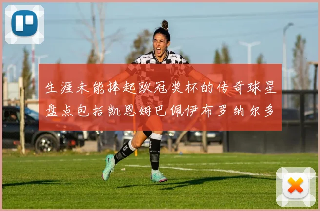 生涯未能捧起欧冠奖杯的传奇球星盘点包括凯恩姆巴佩伊布罗纳尔多等