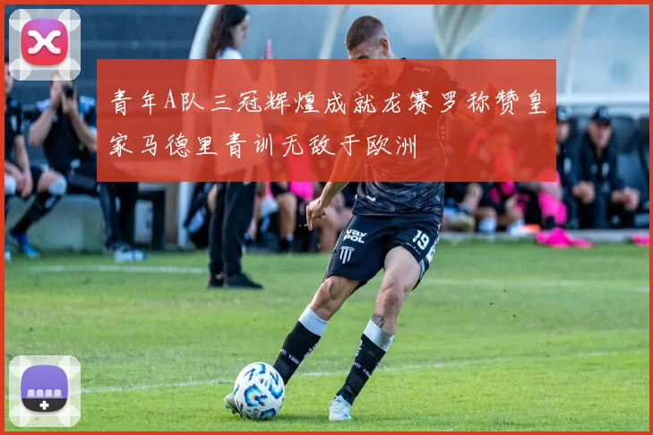 青年A队三冠辉煌成就龙赛罗称赞皇家马德里青训无敌于欧洲