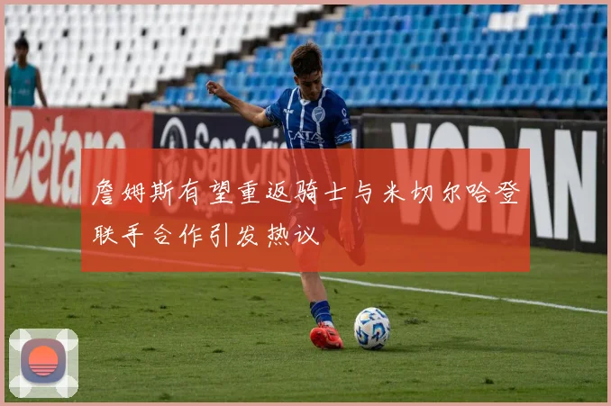 詹姆斯有望重返骑士与米切尔哈登联手合作引发热议