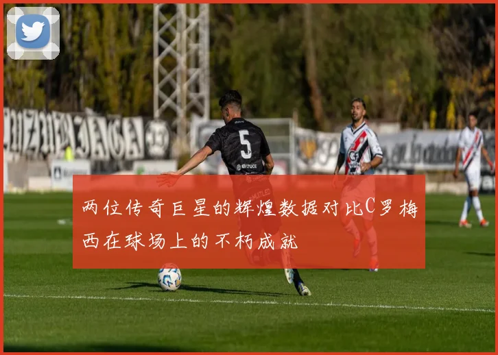 两位传奇巨星的辉煌数据对比C罗梅西在球场上的不朽成就