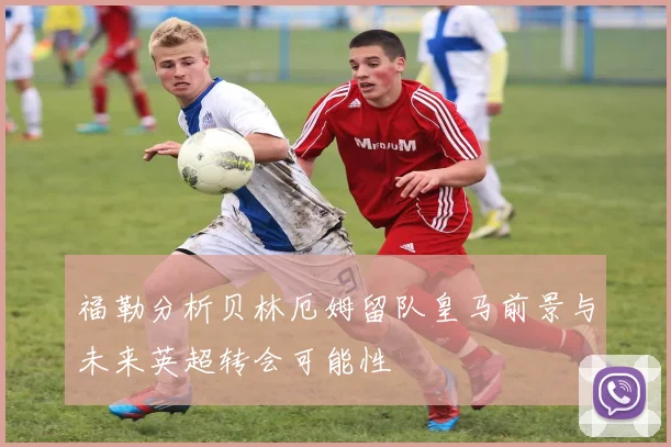 福勒分析贝林厄姆留队皇马前景与未来英超转会可能性