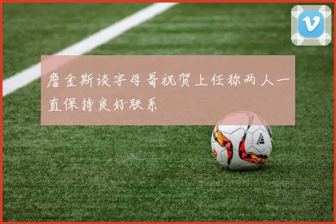 詹金斯谈字母哥祝贺上任称两人一直保持良好联系